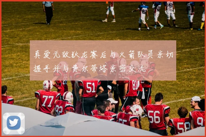 真爱无敌狄龙赛后与火箭队员亲切握手并与费尔蒂塔亲密交流