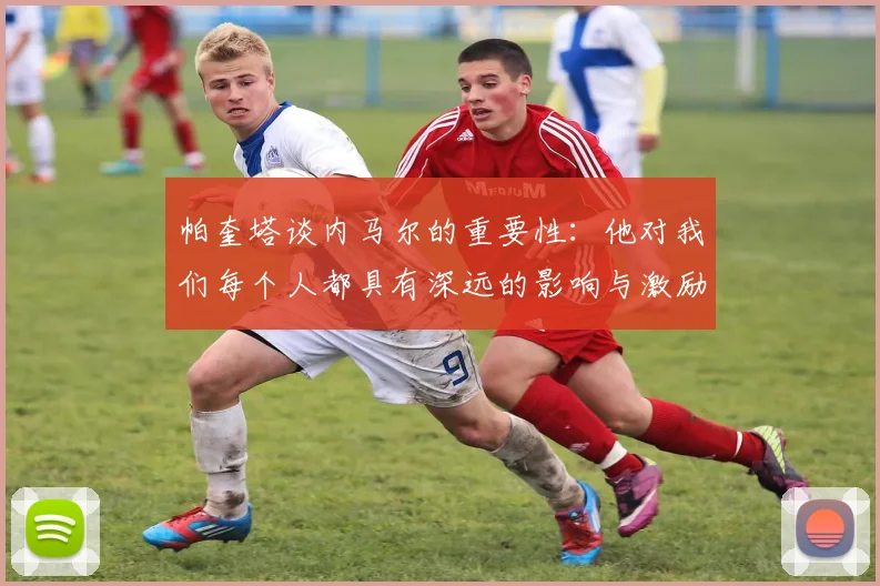 帕奎塔谈内马尔的重要性：他对我们每个人都具有深远的影响与激励