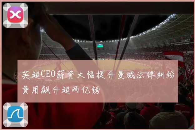 英超CEO薪资大幅提升曼城法律纠纷费用飙升超两亿镑