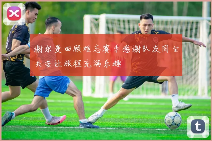 谢尔曼回顾难忘赛季感谢队友同甘共苦让旅程充满乐趣