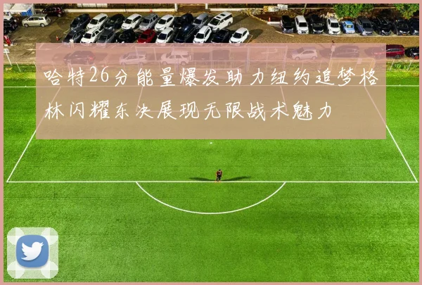 哈特26分能量爆发助力纽约追梦格林闪耀东决展现无限战术魅力
