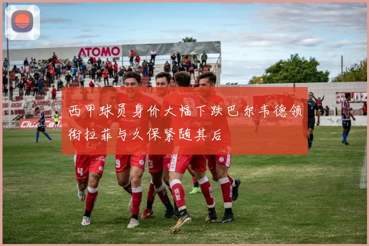 西甲球员身价大幅下跌巴尔韦德领衔拉菲与久保紧随其后