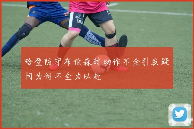 哈登防守布伦森时动作不全引发疑问为何不全力以赴