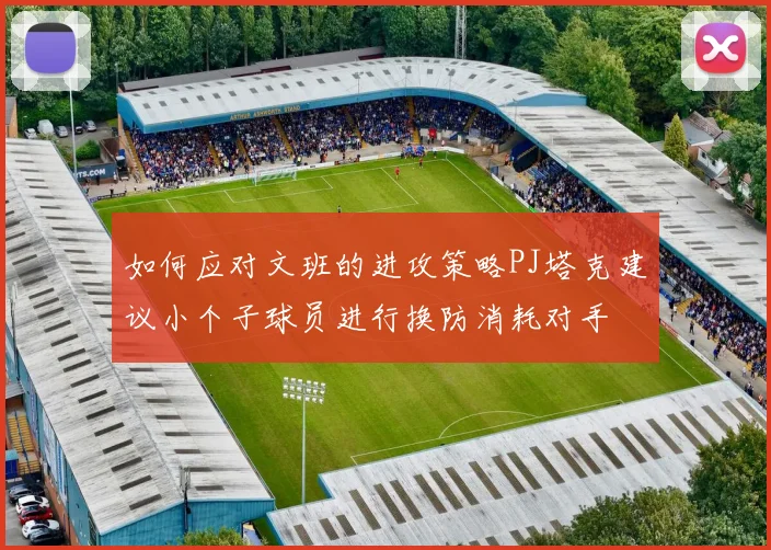 如何应对文班的进攻策略PJ塔克建议小个子球员进行换防消耗对手