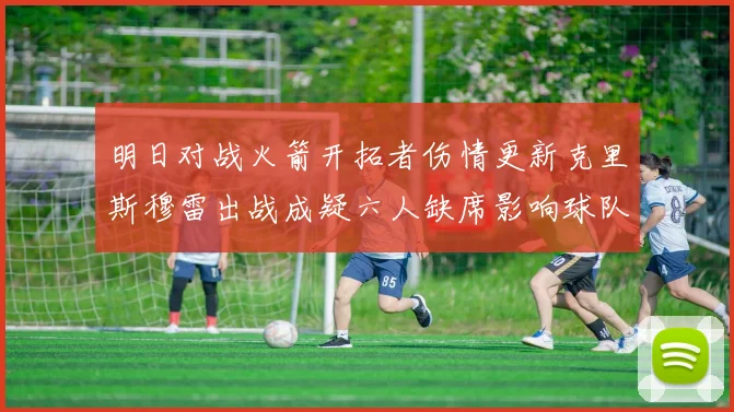 明日对战火箭开拓者伤情更新克里斯穆雷出战成疑六人缺席影响球队实力
