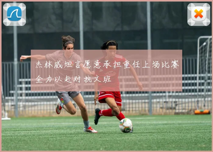 杰林威坦言愿意承担重任上场比赛全力以赴对抗文班