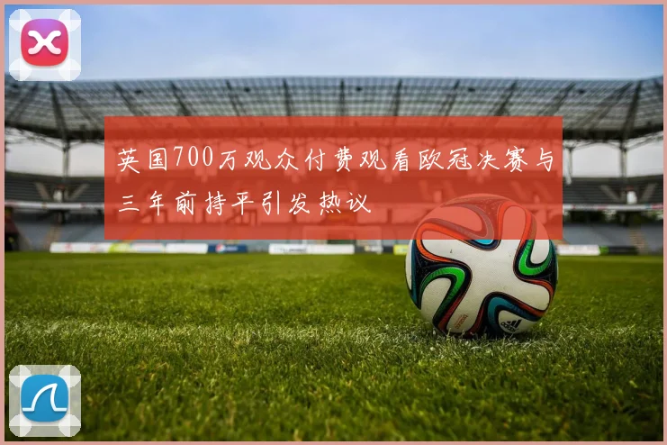 英国700万观众付费观看欧冠决赛与三年前持平引发热议